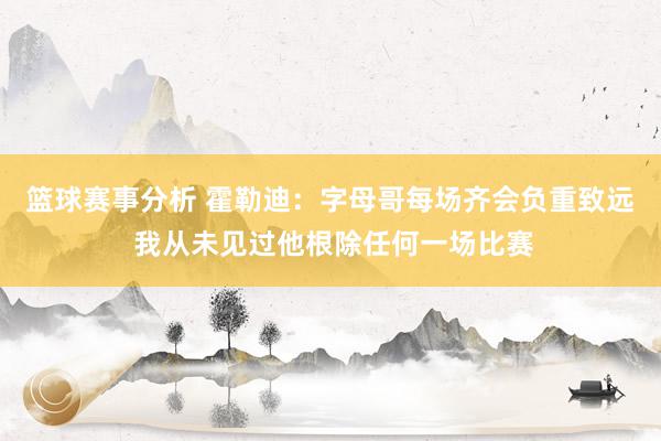 篮球赛事分析 霍勒迪：字母哥每场齐会负重致远 我从未见过他根除任何一场比赛