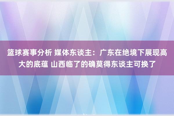 篮球赛事分析 媒体东谈主：广东在绝境下展现高大的底蕴 山西临了的确莫得东谈主可换了