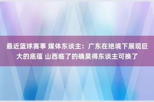 最近篮球赛事 媒体东谈主：广东在绝境下展现巨大的底蕴 山西临了的确莫得东谈主可换了