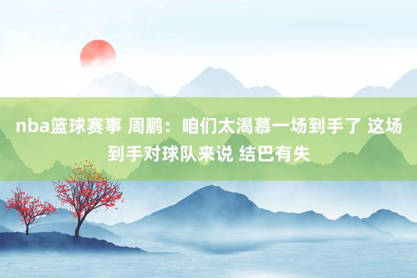 nba篮球赛事 周鹏：咱们太渴慕一场到手了 这场到手对球队来说 结巴有失