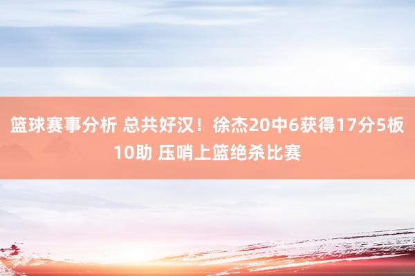 篮球赛事分析 总共好汉！徐杰20中6获得17分5板10助 压哨上篮绝杀比赛