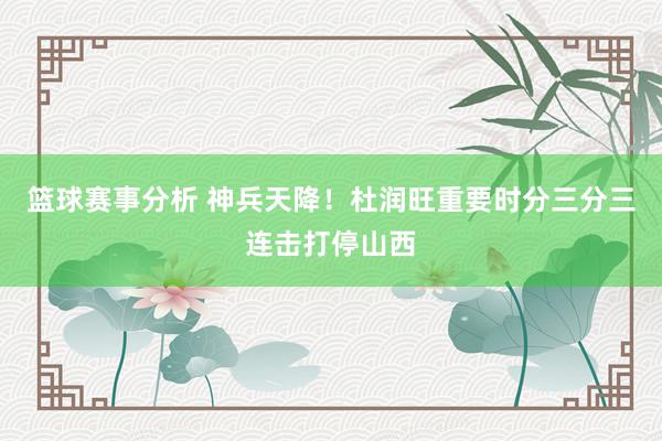 篮球赛事分析 神兵天降！杜润旺重要时分三分三连击打停山西