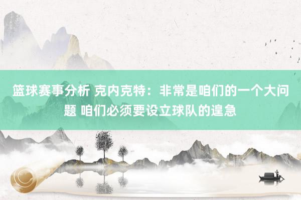 篮球赛事分析 克内克特：非常是咱们的一个大问题 咱们必须要设立球队的遑急