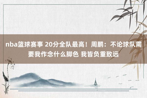 nba篮球赛事 20分全队最高！周鹏：不论球队需要我作念什么脚色 我皆负重致远