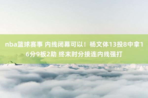 nba篮球赛事 内线闭幕可以！杨文体13投8中拿16分9板2助 终末时分接连内线强打