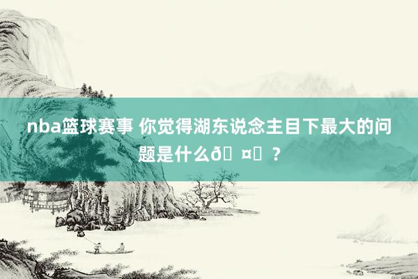 nba篮球赛事 你觉得湖东说念主目下最大的问题是什么🤔？