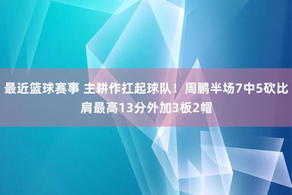 最近篮球赛事 主耕作扛起球队！周鹏半场7中5砍比肩最高13分外加3板2帽