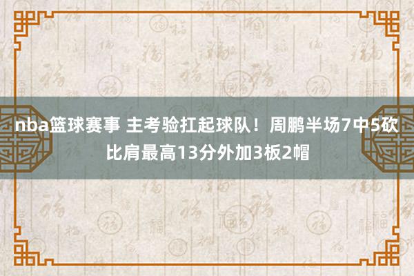 nba篮球赛事 主考验扛起球队！周鹏半场7中5砍比肩最高13分外加3板2帽