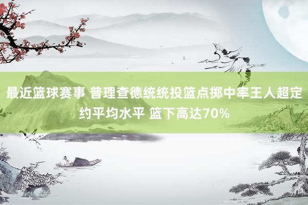 最近篮球赛事 普理查德统统投篮点掷中率王人超定约平均水平 篮下高达70%