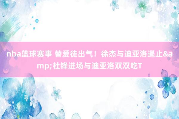 nba篮球赛事 替爱徒出气！徐杰与迪亚洛遏止&杜锋进场与迪亚洛双双吃T