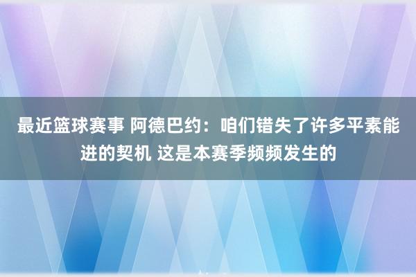 最近篮球赛事 阿德巴约：咱们错失了许多平素能进的契机 这是本赛季频频发生的