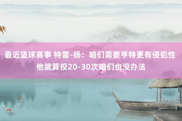 最近篮球赛事 特雷-杨：咱们需要亨特更有侵犯性 他就算投20-30次咱们也没办法