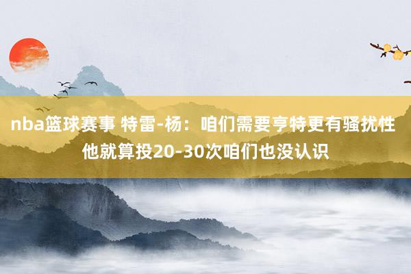 nba篮球赛事 特雷-杨：咱们需要亨特更有骚扰性 他就算投20-30次咱们也没认识