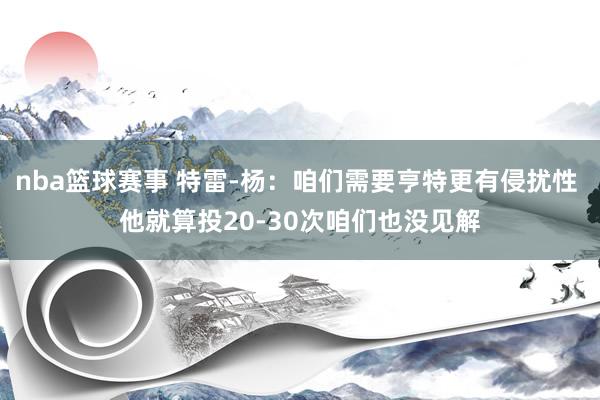 nba篮球赛事 特雷-杨：咱们需要亨特更有侵扰性 他就算投20-30次咱们也没见解