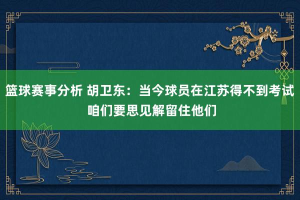 篮球赛事分析 胡卫东：当今球员在江苏得不到考试 咱们要思见解留住他们