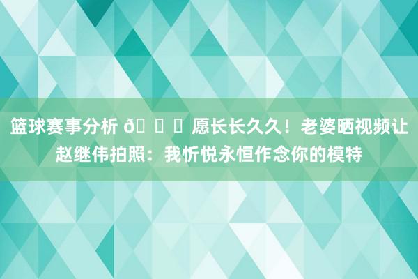 篮球赛事分析 😁愿长长久久！老婆晒视频让赵继伟拍照：我忻悦永恒作念你的模特