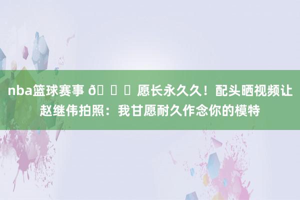 nba篮球赛事 😁愿长永久久！配头晒视频让赵继伟拍照：我甘愿耐久作念你的模特