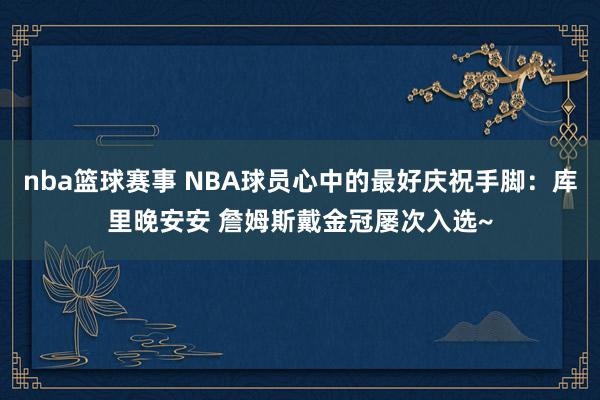 nba篮球赛事 NBA球员心中的最好庆祝手脚：库里晚安安 詹姆斯戴金冠屡次入选~