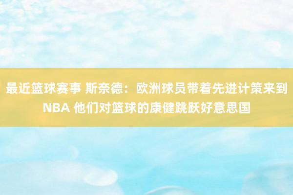 最近篮球赛事 斯奈德：欧洲球员带着先进计策来到NBA 他们对篮球的康健跳跃好意思国