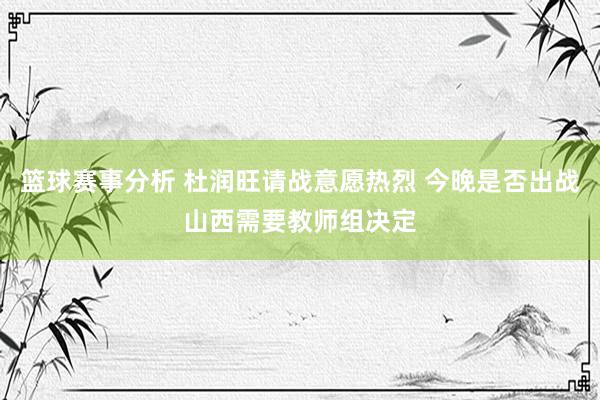 篮球赛事分析 杜润旺请战意愿热烈 今晚是否出战山西需要教师组决定