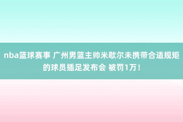 nba篮球赛事 广州男篮主帅米歇尔未携带合适规矩的球员插足发布会 被罚1万！