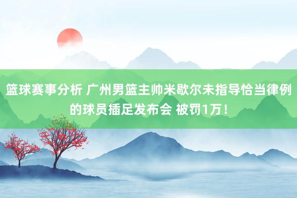 篮球赛事分析 广州男篮主帅米歇尔未指导恰当律例的球员插足发布会 被罚1万！