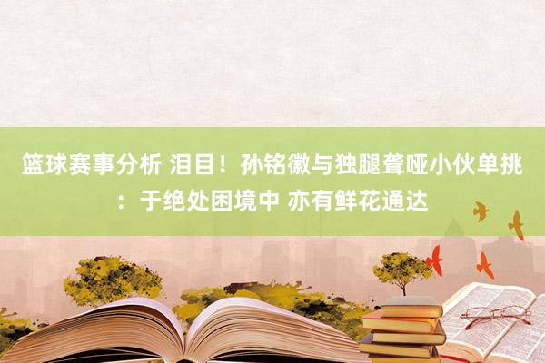 篮球赛事分析 泪目！孙铭徽与独腿聋哑小伙单挑：于绝处困境中 亦有鲜花通达