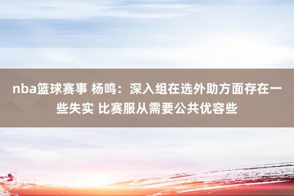 nba篮球赛事 杨鸣：深入组在选外助方面存在一些失实 比赛服从需要公共优容些