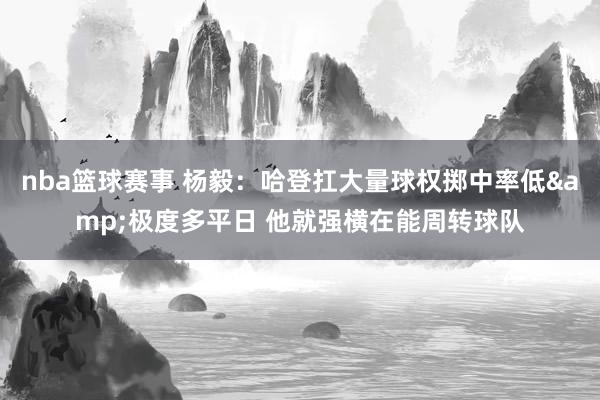 nba篮球赛事 杨毅：哈登扛大量球权掷中率低&极度多平日 他就强横在能周转球队