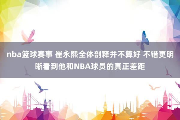 nba篮球赛事 崔永熙全体剖释并不算好 不错更明晰看到他和NBA球员的真正差距