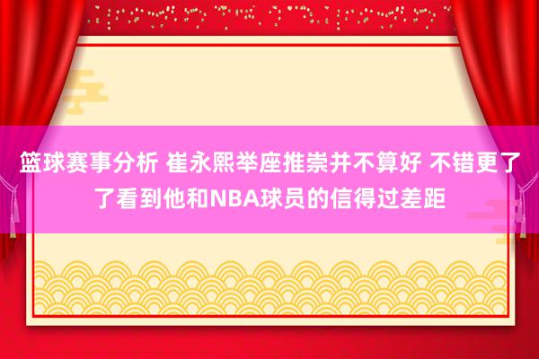 篮球赛事分析 崔永熙举座推崇并不算好 不错更了了看到他和NBA球员的信得过差距