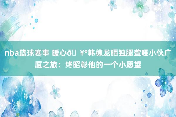 nba篮球赛事 暖心🥰韩德龙晒独腿聋哑小伙广厦之旅：终昭彰他的一个小愿望