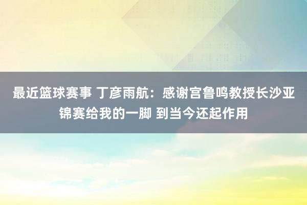 最近篮球赛事 丁彦雨航：感谢宫鲁鸣教授长沙亚锦赛给我的一脚 到当今还起作用