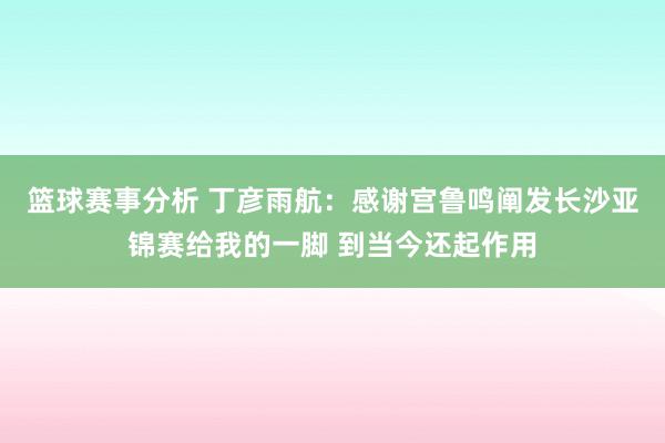 篮球赛事分析 丁彦雨航：感谢宫鲁鸣阐发长沙亚锦赛给我的一脚 到当今还起作用