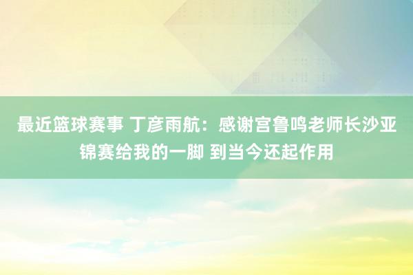 最近篮球赛事 丁彦雨航：感谢宫鲁鸣老师长沙亚锦赛给我的一脚 到当今还起作用