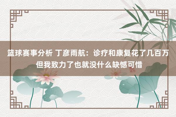 篮球赛事分析 丁彦雨航：诊疗和康复花了几百万 但我致力了也就没什么缺憾可惜