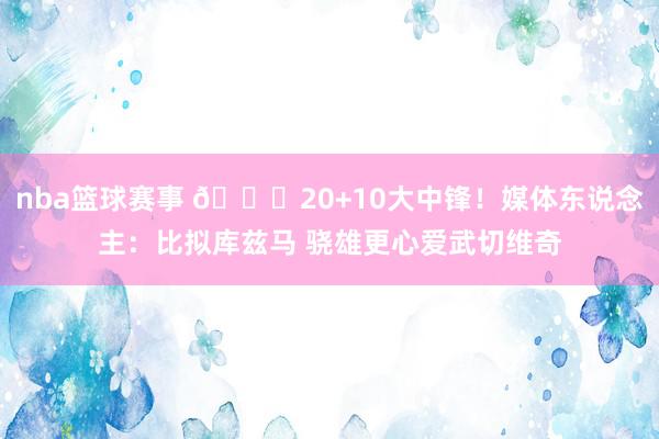 nba篮球赛事 😋20+10大中锋！媒体东说念主：比拟库兹马 骁雄更心爱武切维奇