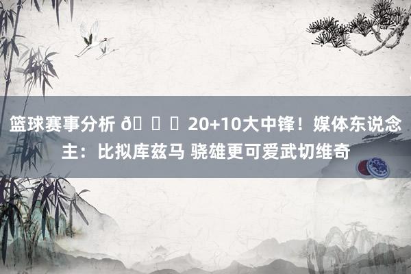 篮球赛事分析 😋20+10大中锋！媒体东说念主：比拟库兹马 骁雄更可爱武切维奇