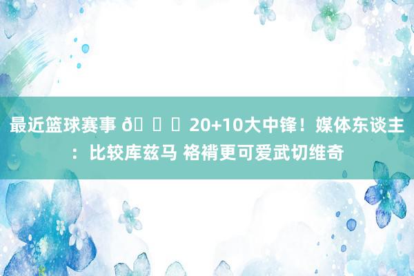 最近篮球赛事 😋20+10大中锋！媒体东谈主：比较库兹马 袼褙更可爱武切维奇