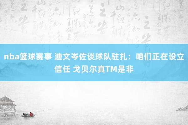 nba篮球赛事 迪文岑佐谈球队驻扎：咱们正在设立信任 戈贝尔真TM是非