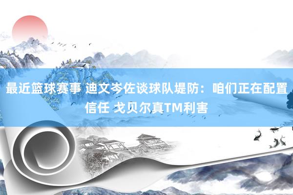 最近篮球赛事 迪文岑佐谈球队堤防：咱们正在配置信任 戈贝尔真TM利害