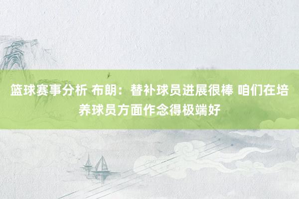 篮球赛事分析 布朗：替补球员进展很棒 咱们在培养球员方面作念得极端好