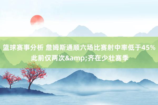 篮球赛事分析 詹姆斯通顺六场比赛射中率低于45% 此前仅两次&齐在少壮赛季