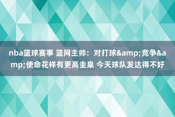 nba篮球赛事 篮网主帅：对打球&竞争&使命花样有更高圭臬 今天球队发达得不好