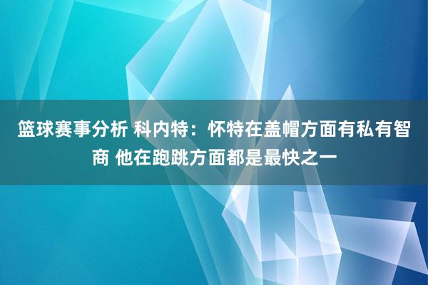 篮球赛事分析 科内特：怀特在盖帽方面有私有智商 他在跑跳方面都是最快之一