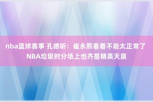 nba篮球赛事 孔德昕：崔永熙看着不能太正常了 NBA垃圾时分场上也齐是精英天禀