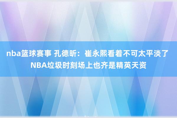 nba篮球赛事 孔德昕：崔永熙看着不可太平淡了 NBA垃圾时刻场上也齐是精英天资