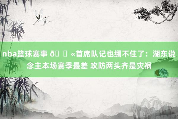 nba篮球赛事 😫首席队记也绷不住了：湖东说念主本场赛季最差 攻防两头齐是灾祸