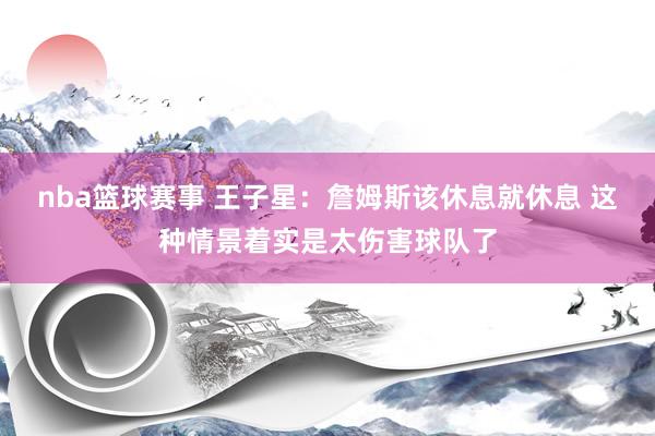 nba篮球赛事 王子星：詹姆斯该休息就休息 这种情景着实是太伤害球队了