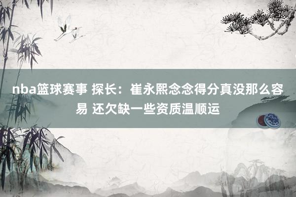 nba篮球赛事 探长：崔永熙念念得分真没那么容易 还欠缺一些资质温顺运